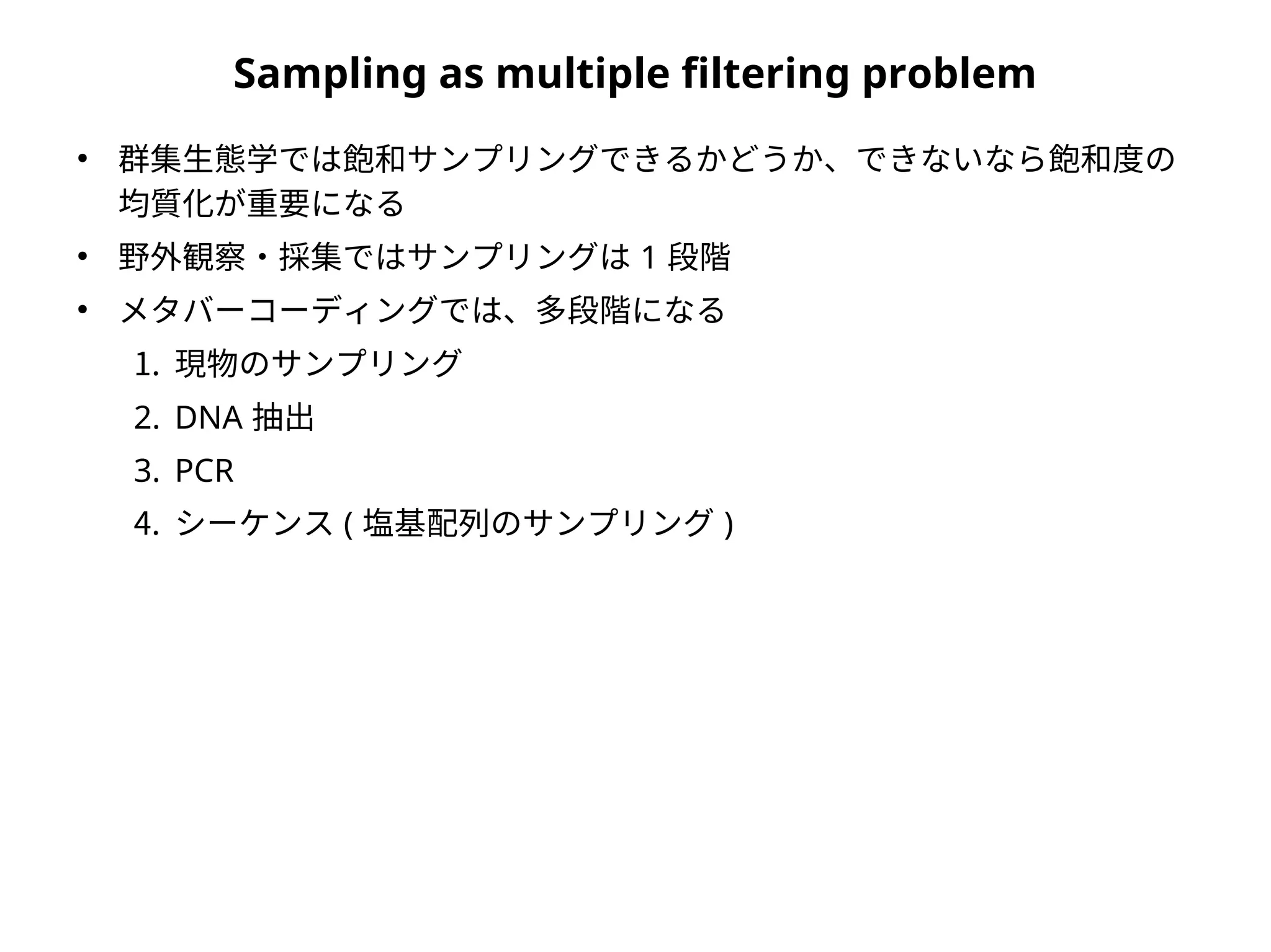 Sampling as multiple filtering problem
●
群集生態学では飽和サンプリングできるかどうか、できないなら飽和度の
均質化が重要になる
●
野外観察・採集ではサンプリングは 1 段階
●
メタバーコーディングでは、多段階になる
1. 現物のサンプリング
2. DNA 抽出
3. PCR
4. シーケンス ( 塩基配列のサンプリング )
 