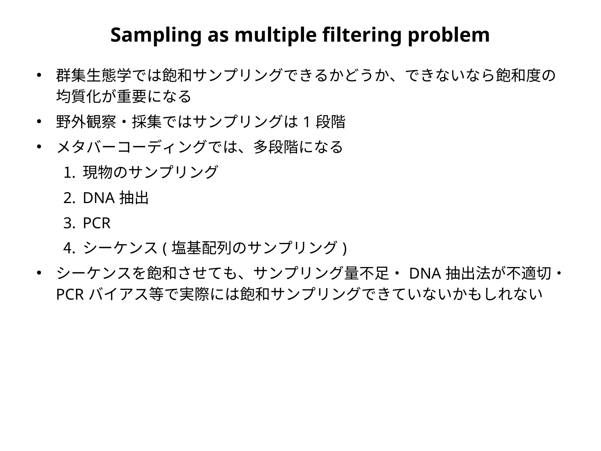 Sampling as multiple filtering problem
●
群集生態学では飽和サンプリングできるかどうか、できないなら飽和度の
均質化が重要になる
●
野外観察・採集ではサンプリングは 1 段階
●
メタバーコーディングでは、多段階になる
1. 現物のサンプリング
2. DNA 抽出
3. PCR
4. シーケンス ( 塩基配列のサンプリング )
●
シーケンスを飽和させても、サンプリング量不足・ DNA 抽出法が不適切・
PCR バイアス等で実際には飽和サンプリングできていないかもしれない
 