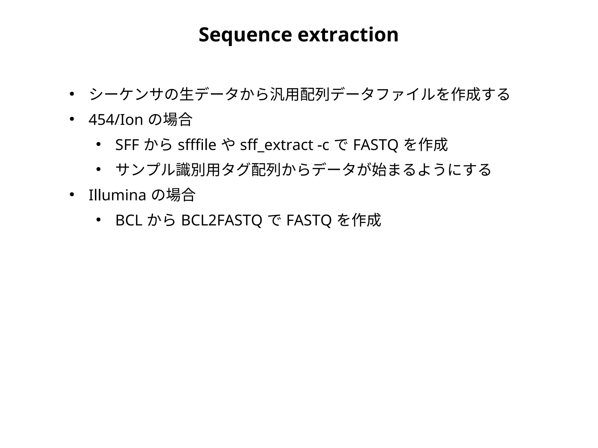 Sequence extraction
●
シーケンサの生データから汎用配列データファイルを作成する
●
454/Ion の場合
●
SFF から sfffile や sff_extract -c で FASTQ を作成
●
サンプル識別用タグ配列からデータが始まるようにする
●
Illumina の場合
●
BCL から BCL2FASTQ で FASTQ を作成
 