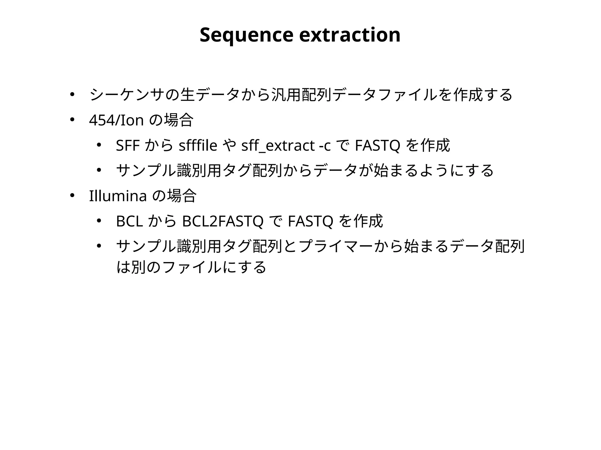 Sequence extraction
●
シーケンサの生データから汎用配列データファイルを作成する
●
454/Ion の場合
●
SFF から sfffile や sff_extract -c で FASTQ を作成
●
サンプル識別用タグ配列からデータが始まるようにする
●
Illumina の場合
●
BCL から BCL2FASTQ で FASTQ を作成
●
サンプル識別用タグ配列とプライマーから始まるデータ配列
は別のファイルにする
 