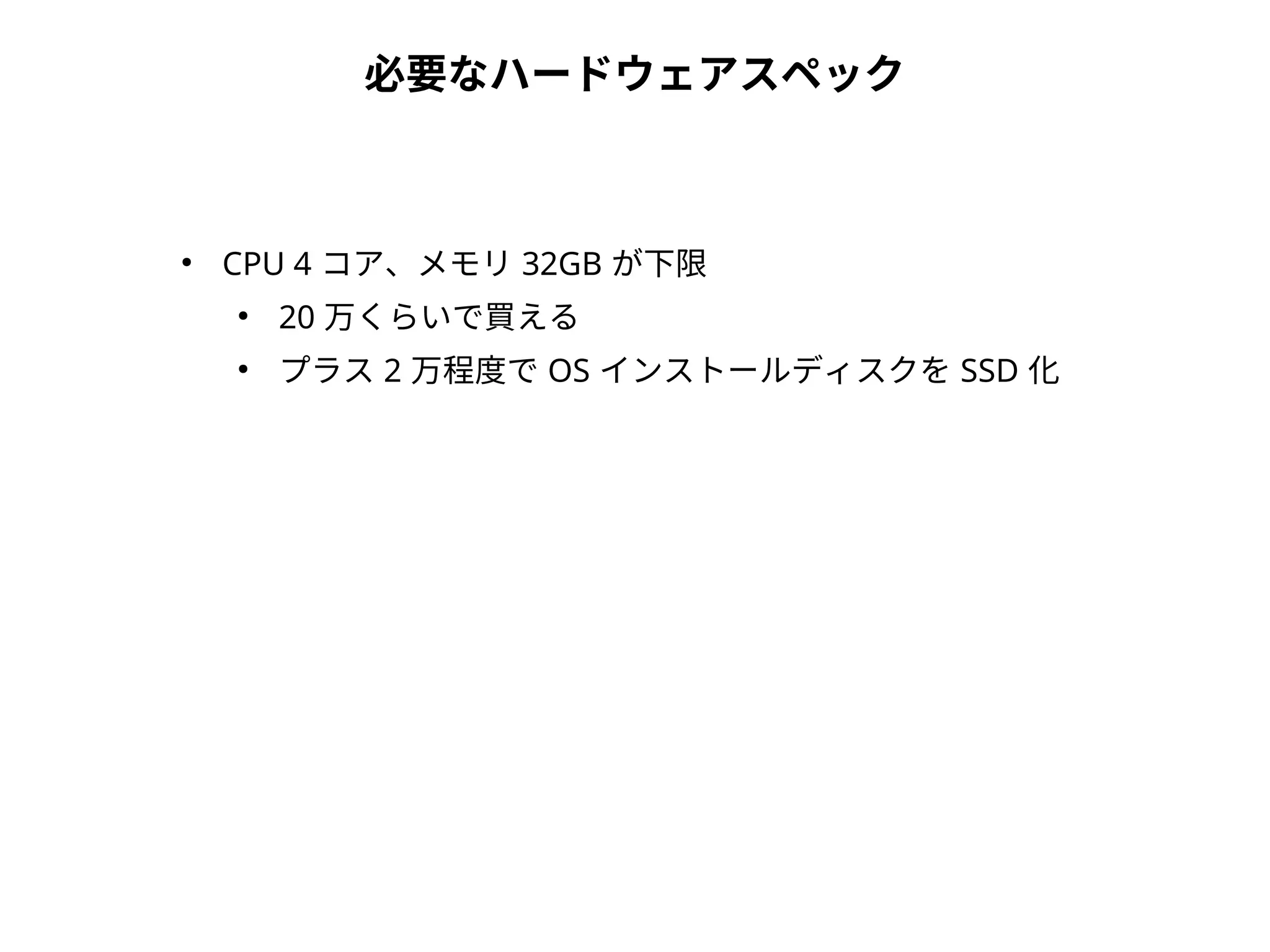 必要なハードウェアスペック
●
CPU 4 コア、メモリ 32GB が下限
●
20 万くらいで買える
●
プラス 2 万程度で OS インストールディスクを SSD 化
 