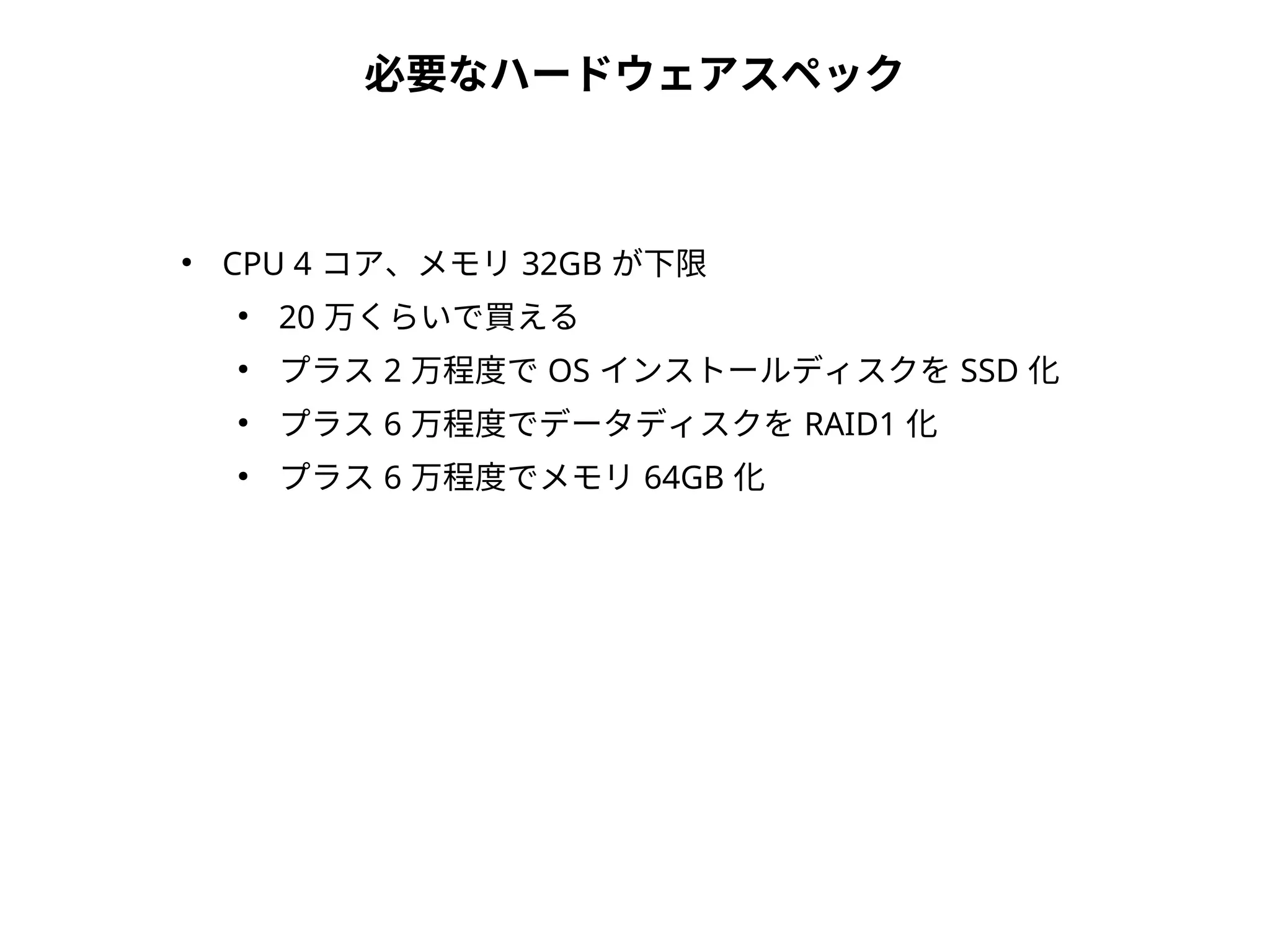 必要なハードウェアスペック
●
CPU 4 コア、メモリ 32GB が下限
●
20 万くらいで買える
●
プラス 2 万程度で OS インストールディスクを SSD 化
●
プラス 6 万程度でデータディスクを RAID1 化
●
プラス 6 万程度でメモリ 64GB 化
 