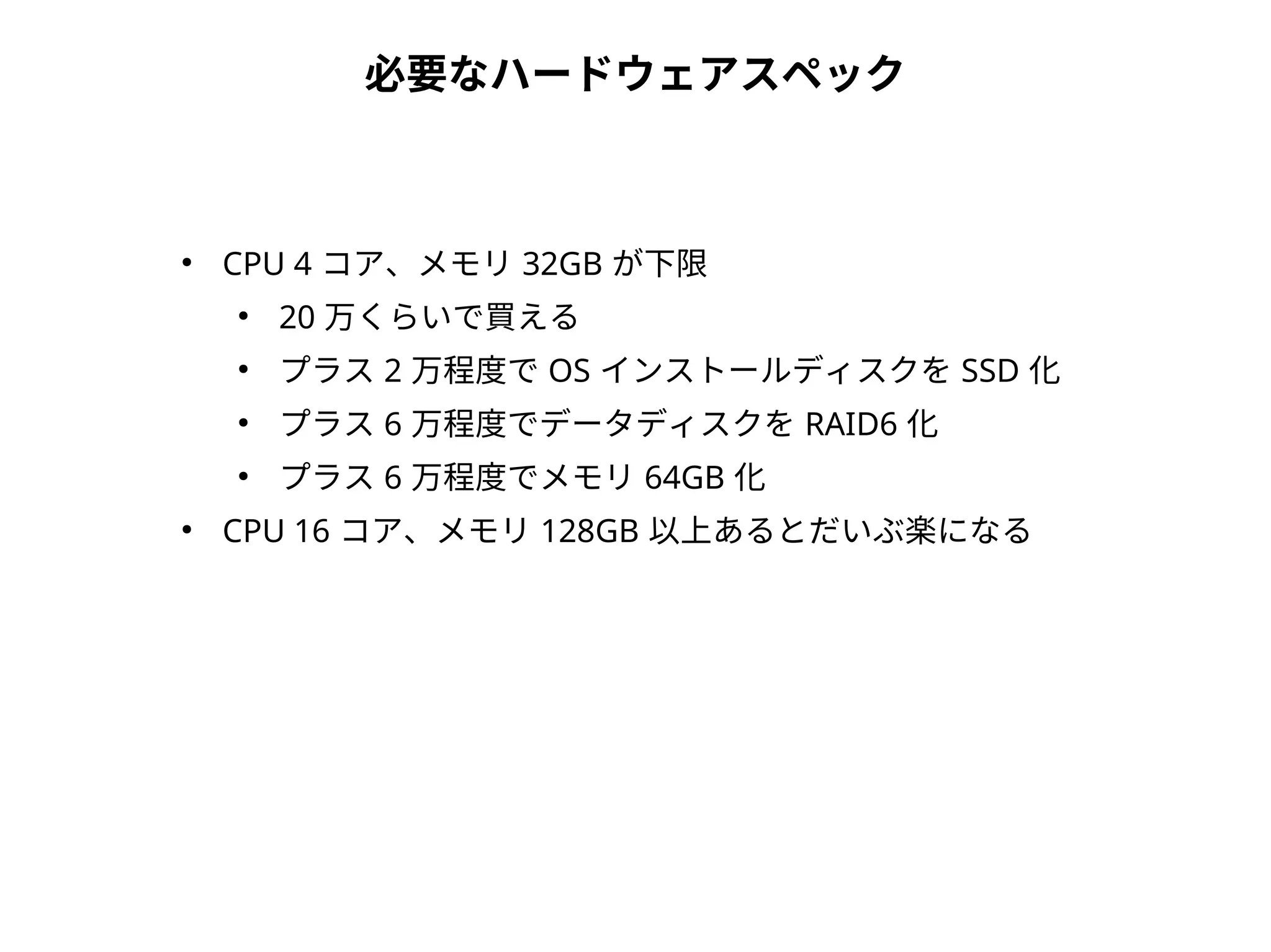 必要なハードウェアスペック
●
CPU 4 コア、メモリ 32GB が下限
●
20 万くらいで買える
●
プラス 2 万程度で OS インストールディスクを SSD 化
●
プラス 6 万程度でデータディスクを RAID6 化
●
プラス 6 万程度でメモリ 64GB 化
●
CPU 16 コア、メモリ 128GB 以上あるとだいぶ楽になる
 