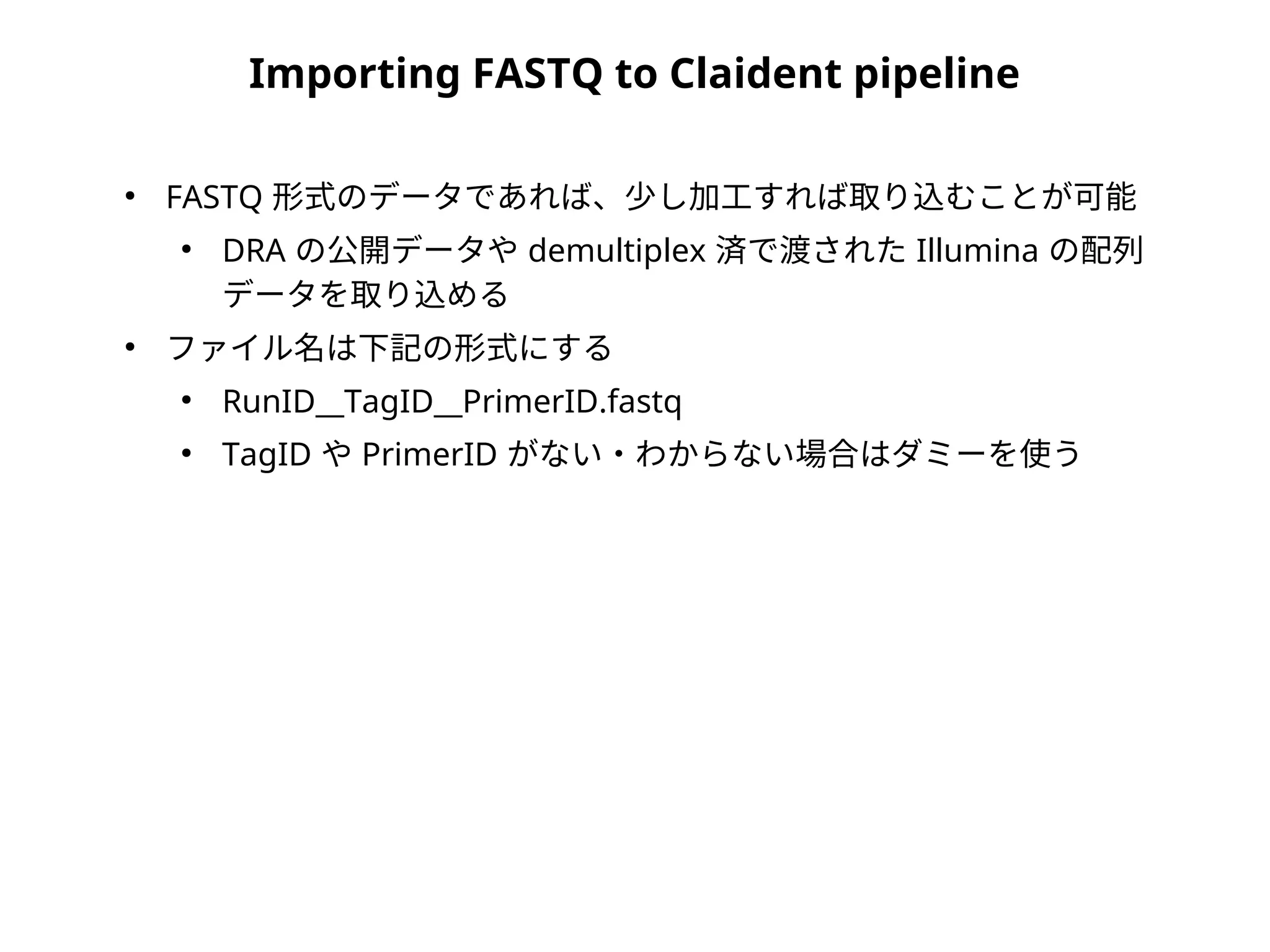 Importing FASTQ to Claident pipeline
●
FASTQ 形式のデータであれば、少し加工すれば取り込むことが可能
●
DRA の公開データや demultiplex 済で渡された Illumina の配列
データを取り込める
●
ファイル名は下記の形式にする
●
RunID__TagID__PrimerID.fastq
●
TagID や PrimerID がない・わからない場合はダミーを使う
 