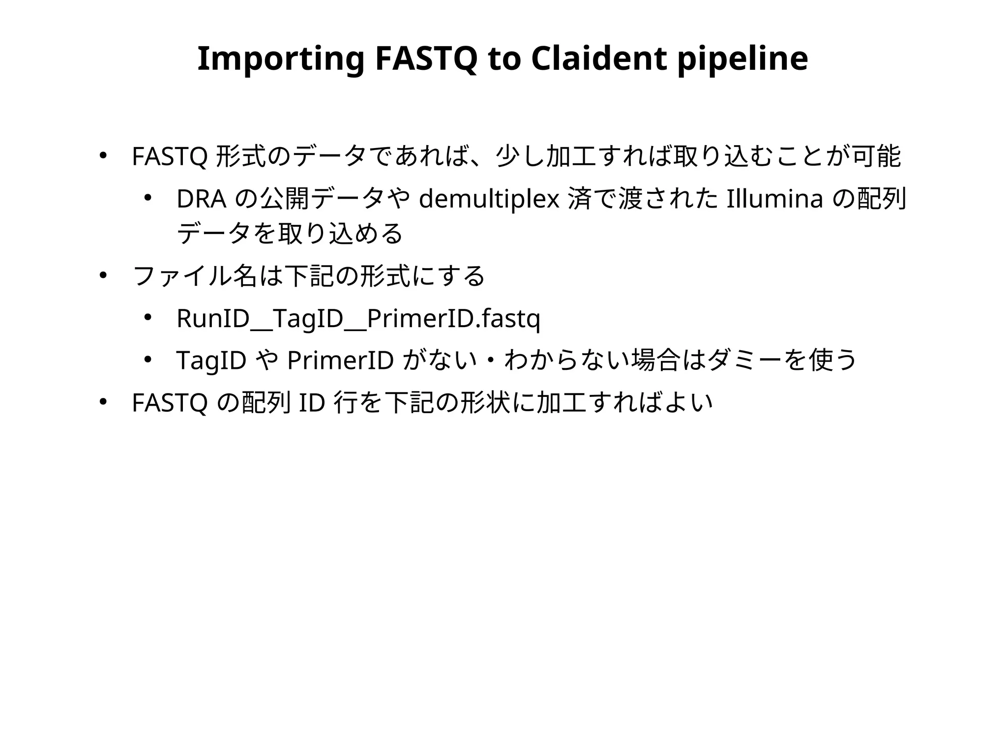 Importing FASTQ to Claident pipeline
●
FASTQ 形式のデータであれば、少し加工すれば取り込むことが可能
●
DRA の公開データや demultiplex 済で渡された Illumina の配列
データを取り込める
●
ファイル名は下記の形式にする
●
RunID__TagID__PrimerID.fastq
●
TagID や PrimerID がない・わからない場合はダミーを使う
●
FASTQ の配列 ID 行を下記の形状に加工すればよい
 