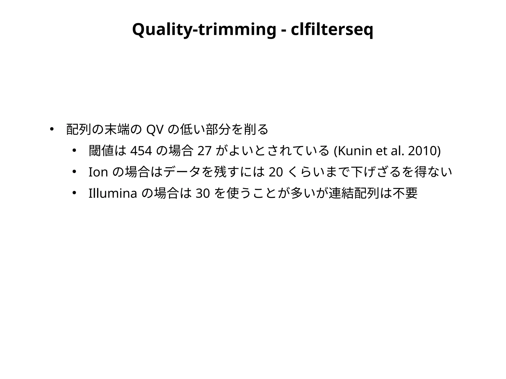 Quality-trimming - clfilterseq
●
配列の末端の QV の低い部分を削る
●
閾値は 454 の場合 27 がよいとされている (Kunin et al. 2010)
●
Ion の場合はデータを残すには 20 くらいまで下げざるを得ない
●
Illumina の場合は 30 を使うことが多いが連結配列は不要
 