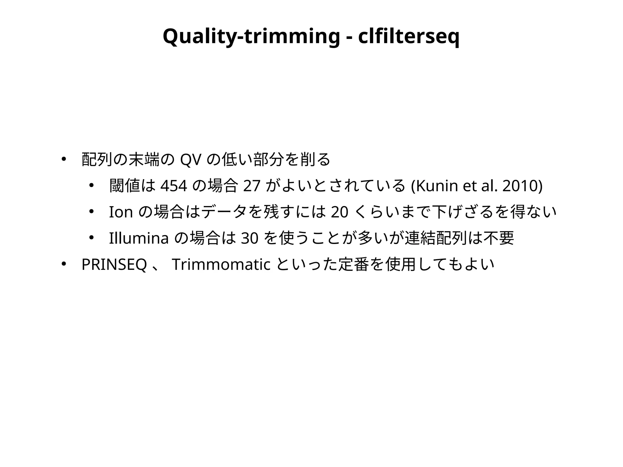 Quality-trimming - clfilterseq
●
配列の末端の QV の低い部分を削る
●
閾値は 454 の場合 27 がよいとされている (Kunin et al. 2010)
●
Ion の場合はデータを残すには 20 くらいまで下げざるを得ない
●
Illumina の場合は 30 を使うことが多いが連結配列は不要
●
PRINSEQ 、 Trimmomatic といった定番を使用してもよい
 