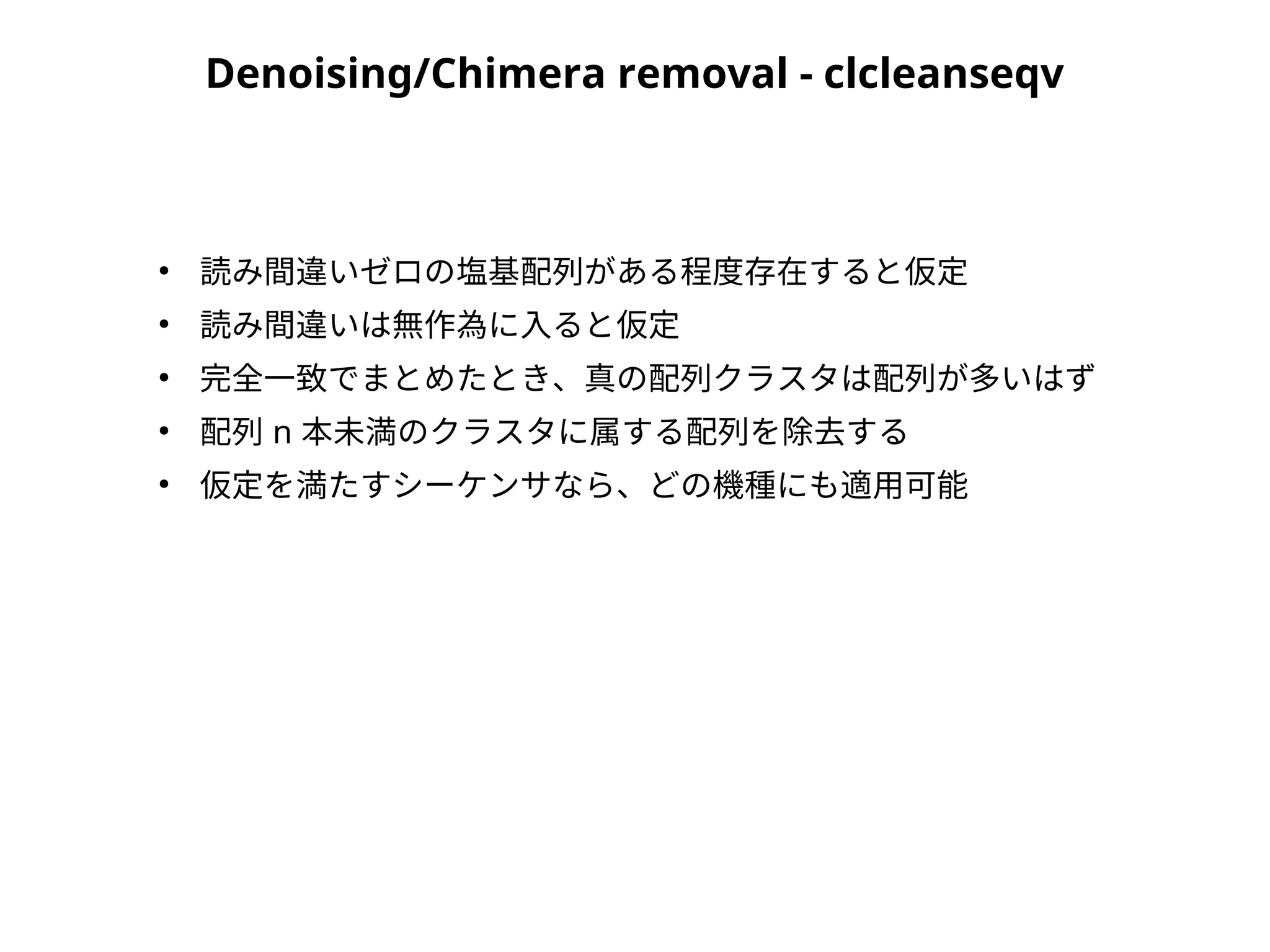 Denoising/Chimera removal - clcleanseqv
●
読み間違いゼロの塩基配列がある程度存在すると仮定
●
読み間違いは無作為に入ると仮定
●
完全一致でまとめたとき、真の配列クラスタは配列が多いはず
●
配列 n 本未満のクラスタに属する配列を除去する
●
仮定を満たすシーケンサなら、どの機種にも適用可能
 