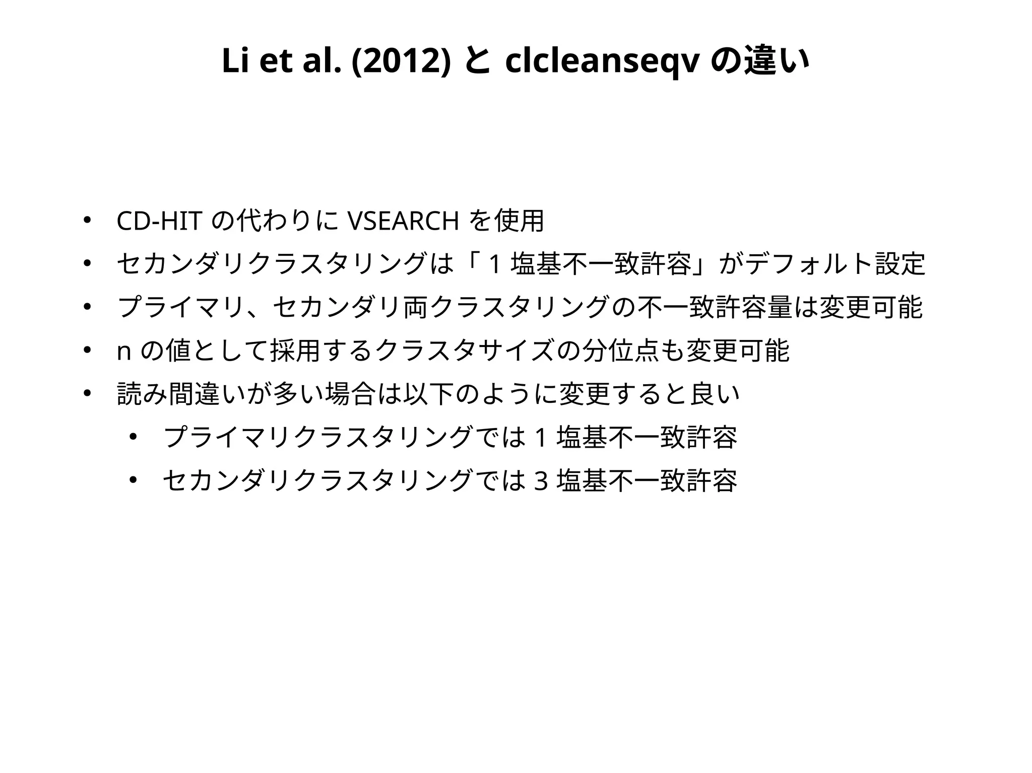 Li et al. (2012) と clcleanseqv の違い
●
CD-HIT の代わりに VSEARCH を使用
●
セカンダリクラスタリングは「 1 塩基不一致許容」がデフォルト設定
●
プライマリ、セカンダリ両クラスタリングの不一致許容量は変更可能
●
n の値として採用するクラスタサイズの分位点も変更可能
●
読み間違いが多い場合は以下のように変更すると良い
●
プライマリクラスタリングでは 1 塩基不一致許容
●
セカンダリクラスタリングでは 3 塩基不一致許容
 