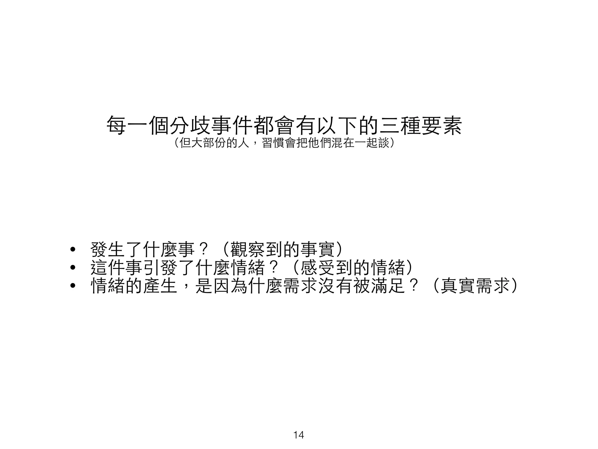 每⼀一個分歧事件都會有以下的三種要素
（但⼤大部份的⼈人，習慣會把他們混在⼀一起談）
• 發⽣生了什麼事？（觀察到的事實）
• 這件事引發了什麼情緒？（感受到的情緒）
• 情緒的產⽣生，是因為什麼需求沒有被滿⾜足？（真實需求）
14
 