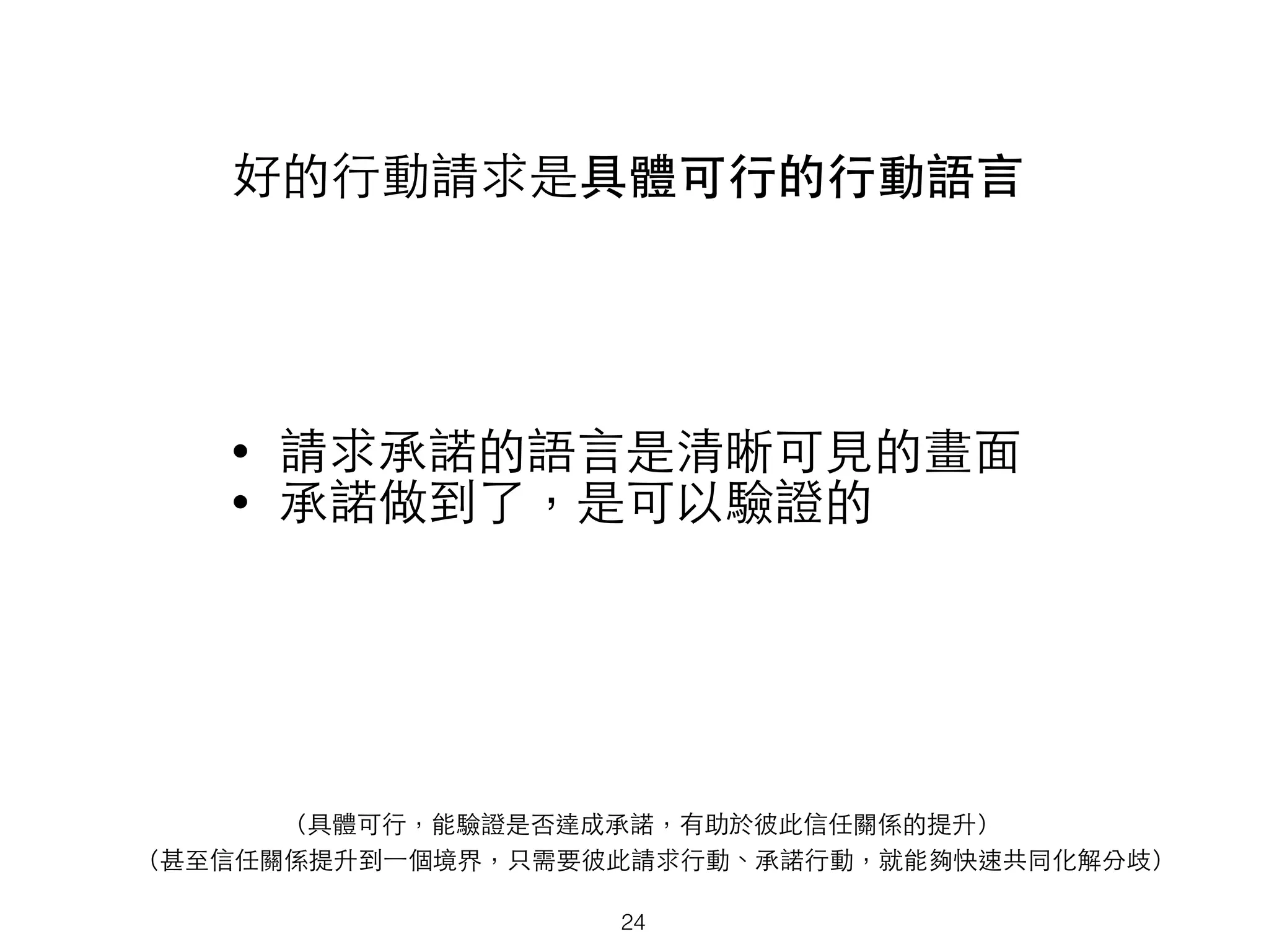 24
好的⾏行動請求是具體可⾏行的⾏行動語⾔言
• 請求承諾的語⾔言是清晰可⾒見的畫⾯面
• 承諾做到了，是可以驗證的
（具體可⾏行，能驗證是否達成承諾，有助於彼此信任關係的提升）
（甚⾄至信任關係提升到⼀一個境界，只需要彼此請求⾏行動、承諾⾏行動，就能夠快速共同化解分歧）
 