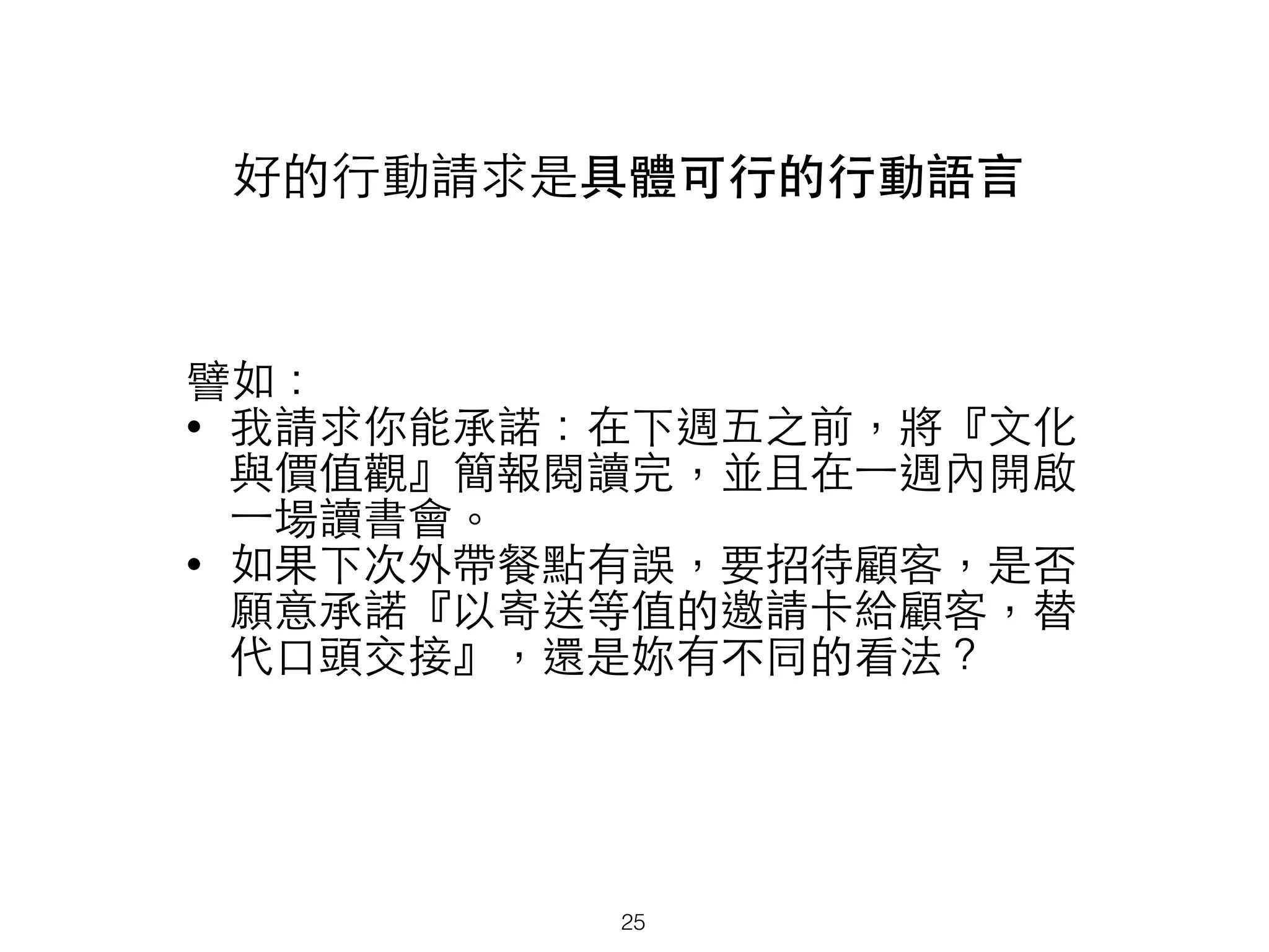 好的⾏行動請求是具體可⾏行的⾏行動語⾔言
譬如：
• 我請求你能承諾：在下週五之前，將『⽂文化
與價值觀』簡報閱讀完，並且在⼀一週內開啟
⼀一場讀書會。
• 如果下次外帶餐點有誤，要招待顧客，是否
願意承諾『以寄送等值的邀請卡給顧客，替
代⼝口頭交接』，還是妳有不同的看法？
25
 