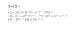 주제잡기
§ 일상생활에서 문제의식을 갖고 있었던 것
§ 업무에서 느꼈던 의문이나 문제해결에 도움이 되는 것
§ 왜 그럴까? 의문을 던지는 자세
 