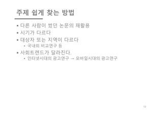 주제 쉽게 찾는 방법
§ 다른 사람이 썼던 논문의 재활용
§ 시기가 다르다
§ 대상자 또는 지역이 다르다
• 국내외 비교연구 등
§ 사회트렌드가 달라진다.
• 인터넷시대의 광고연구 → 모바일시대의 광고연구
12
 