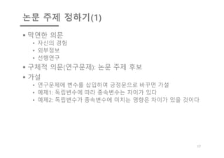 논문 주제 정하기(1)
§ 막연한 의문
• 자신의 경험
• 외부정보
• 선행연구
§ 구체적 의문(연구문제): 논문 주제 후보
§ 가설
• 연구문제에 변수를 삽입하여 긍정문으로 바꾸면 가설
• 예제1: 독립변수에 따라 종속변수는 차이가 있다
• 예제2: 독립변수가 종속변수에 미치는 영향은 차이가 있을 것이다
17
 