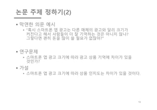 논문 주제 정하기(2)
§ 막연한 의문 예시
• “혹시 스마트폰 앱 광고는 다른 매체의 광고와 달리 크기가
커진다고 해서 사람들이 더 잘 기억하는 것은 아니지 않나?
그렇다면 괜히 돈을 많이 쓸 필요가 없잖아?”
§ 연구문제
• 스마트폰 앱 광고 크기에 따라 광고 상품 기억에 차이가 있을
것인가?
§ 가설
• 스마트폰 앱 광고 크기에 따라 상품 인지도는 차이가 있을 것이다.
19
 