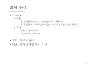과학이란?
§ Science
• 어원
⎼ 알다 라틴어: scio ← skei (분리하다, 자르다)
⎼ 알다 일본어: 와카루(分かる)는 '이해하다' (나누 거나 자르다)
• 지식
⎼ 자르고 나누어 조사
⎼ Divide and Conquer
§ 과학: 자르고 분석
§ 예술: 모아서 종합해서 이해
4
 