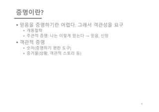 증명이란?
§ 믿음을 증명하기란 어렵다. 그래서 객관성을 요구
• 개똥철학
• 주관적 증명: 나는 이렇게 믿는다 → 믿음, 신앙
§ 객관적 증명
• 숫자(증명하기 편한 도구)
• 증거물(상황, 객관적 스토리 등)
5
 