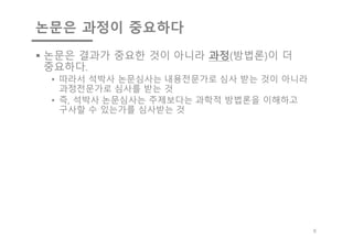 논문은 과정이 중요하다
§ 논문은 결과가 중요한 것이 아니라 과정(방법론)이 더
중요하다.
• 따라서 석박사 논문심사는 내용전문가로 심사 받는 것이 아니라
과정전문가로 심사를 받는 것
• 즉, 석박사 논문심사는 주제보다는 과학적 방법론을 이해하고
구사할 수 있는가를 심사받는 것
6
 