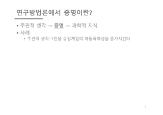 연구방법론에서 증명이란?
§ 주관적 생각 → 증명 → 과학적 지식
§ 사례
• 주관적 생각: 1인용 슈팅게임이 아동폭력성을 증가시킨다
7
 