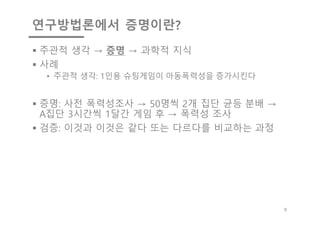 연구방법론에서 증명이란?
§ 주관적 생각 → 증명 → 과학적 지식
§ 사례
• 주관적 생각: 1인용 슈팅게임이 아동폭력성을 증가시킨다
§ 증명: 사전 폭력성조사 → 50명씩 2개 집단 균등 분배 →
A집단 3시간씩 1달간 게임 후 → 폭력성 조사
§ 검증: 이것과 이것은 같다 또는 다르다를 비교하는 과정
8
 