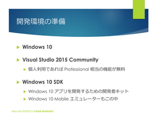 開発環境の準備
 Windows 10
 Visual Studio 2015 Community
 個人利用であれば Professional 相当の機能が無料
 Windows 10 SDK
 Windows 10 アプリを開発す...
