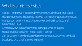 What is a microservice?
Is (logic + state) that is independently versioned, deployed, and scaled
Has a unique name that can be resolved (e.g. fabric:/myapplication/myservice)
Interacts with other microservices over well defined interfaces and
protocols like REST
Remains always logically consistent in the presence of failures
Hosted inside a “container” node (code + config)
Can be written in any language/framework (node.js, Java VMs, any EXE)
Developed by a small engineering team
 