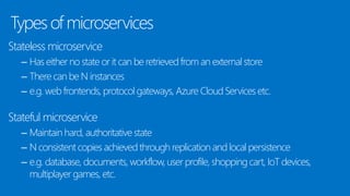 Types of microservices
Stateless microservice
– Has either no state or it can be retrievedfrom an external store
– There can be N instances
– e.g. web frontends, protocol gateways, Azure Cloud Services etc.
Stateful microservice
– Maintain hard, authoritative state
– N consistent copies achieved through replication and local persistence
– e.g. database, documents, workflow, user profile, shopping cart, IoT devices,
multiplayer games, etc.
 