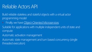 Reliable Actors API
Build reliable stateless and stateful objects with a virtual actor
programming model
• Finally, we have Object-Oriented Microservices
Suitable for applications with multiple independent units of state and
compute
Automatic activation management
Automatic state management and turn based concurrency (single
threaded execution)
 