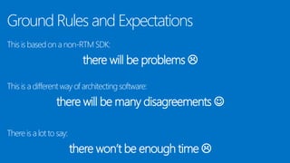 Ground Rules and Expectations
This is based on a non-RTM SDK:
there will be problems 
This is a different way of architecting software:
there will be many disagreements 
There is a lot to say:
there won’t be enough time 
 