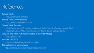 References
Service Fabric
• http://aka.ms/ServiceFabric
Service Fabric Documentation
• http://aka.ms/ServiceFabricdocs
Service Fabric Samples
• https://azure.microsoft.com/en-us/documentation/samples/?service=service-fabric
• https://github.com/Azure-Samples/service-fabric-dotnet-getting-started
Akka.net (the other .Net implementation of the Actor Model)
• http://getakka.net/
Actor Model (1973)
• https://en.wikipedia.org/wiki/Actor_model
Martin Fowler on Microservices
• http://martinfowler.com/articles/microservices.html
 