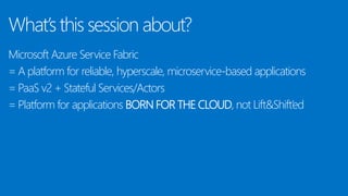 What’s this session about?
Microsoft Azure Service Fabric
= A platform for reliable, hyperscale, microservice-based applications
= PaaS v2 + Stateful Services/Actors
= Platform for applications BORN FOR THE CLOUD, not Lift&Shift’ed
 