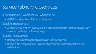 Service Fabric Microservices
A microservice is whatever you want it to be:
 ASP.NET, node.js, Java VMs, an arbitrary .exe
Stateless microservices
 A microservice that has state where the state is persisted to external storage, such
as Azure databases or Azure storage
Stateful microservices
 Reliability of state through replication and local persistence
 Reduces the complexity and number of components in traditional three-tier
architecture
 