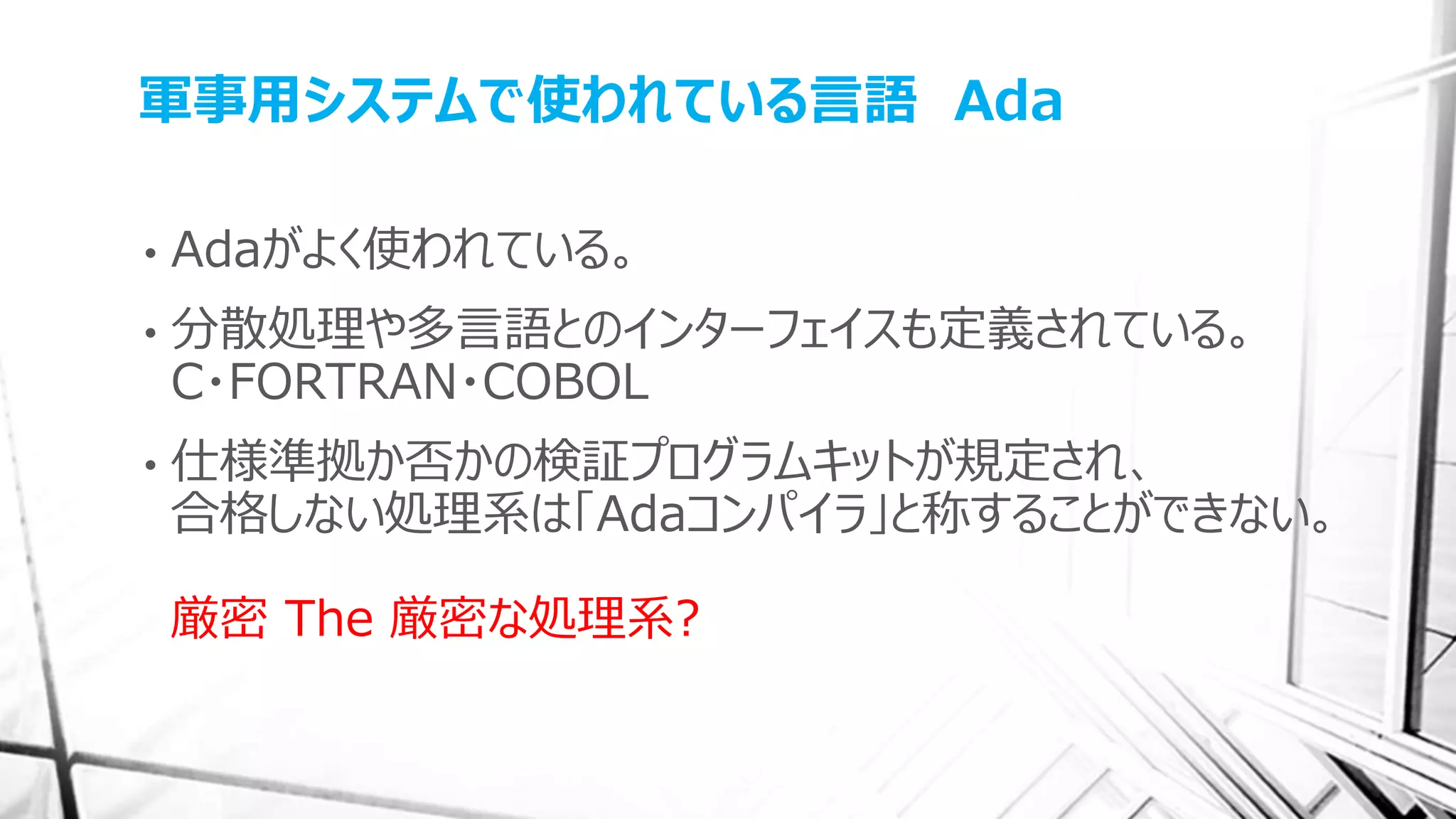 軍事用システムで使われている言語 Ada
• Adaがよく使われている。
• 分散処理や多言語とのインターフェイスも定義されている。
C・FORTRAN・COBOL
• 仕様準拠か否かの検証プログラムキットが規定され、
合格しない処理系は「Adaコンパイラ」と称することができない。
厳密 The 厳密な処理系?
 