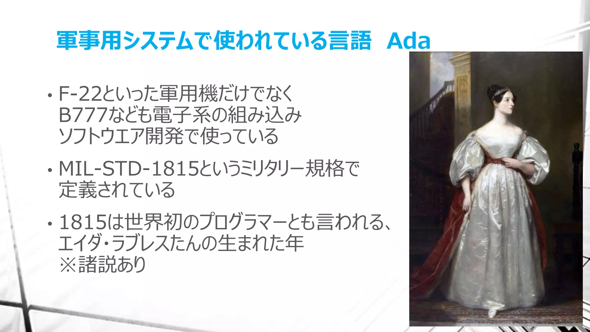 軍事用システムで使われている言語 Ada
• F-22といった軍用機だけでなく
B777なども電子系の組み込み
ソフトウエア開発で使っている
• MIL-STD-1815というミリタリー規格で
定義されている
• 1815は世界初のプログラマーとも言われる、
エイダ・ラブレスたんの生まれた年
※諸説あり
 