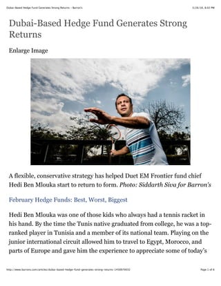 3/26/16, 8:02 PMDubai-Based Hedge Fund Generates Strong Returns - Barron's
Page 1 of 6http://www.barrons.com/articles/dubai-based-hedge-fund-generates-strong-returns-1458970032
Dubai-Based Hedge Fund Generates Strong
Returns
Enlarge Image
A flexible, conservative strategy has helped Duet EM Frontier fund chief
Hedi Ben Mlouka start to return to form. Photo: Siddarth Siva for Barron's
February Hedge Funds: Best, Worst, Biggest
Hedi Ben Mlouka was one of those kids who always had a tennis racket in
his hand. By the time the Tunis native graduated from college, he was a top-
ranked player in Tunisia and a member of its national team. Playing on the
junior international circuit allowed him to travel to Egypt, Morocco, and
parts of Europe and gave him the experience to appreciate some of today’s
 