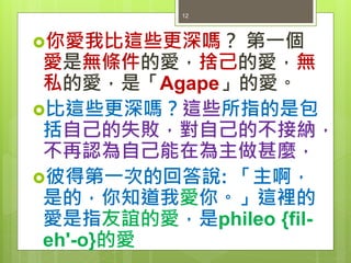 你愛我比這些更深嗎？ 第一個
愛是無條件的愛，捨己的愛，無
私的愛，是「Agape」的愛。
比這些更深嗎？這些所指的是包
括自己的失敗，對自己的不接納，
不再認為自己能在為主做甚麼，
彼得第一次的回答說: 「主啊，
是的，你知道我愛你。」這裡的
愛是指友誼的愛，是phileo {fil-
eh'-o}的愛
12
 