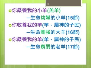 你餧養我的小羊(羔羊)
─生命幼嫩的小羊(15節)
你牧養我的羊(羊，屬神的子民)
─生命剛強的大羊(16節)
你餧養我的羊(羊，屬神的子民)
─生命衰弱的老羊(17節)
13
 