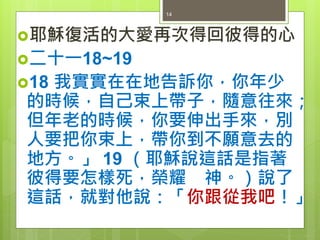 耶穌復活的大愛再次得回彼得的心
二十一18~19
18 我實實在在地告訴你，你年少
的時候，自己束上帶子，隨意往來；
但年老的時候，你要伸出手來，別
人要把你束上，帶你到不願意去的
地方。」 19 （耶穌說這話是指著
彼得要怎樣死，榮耀 神。）說了
這話，就對他說：「你跟從我吧！」
14
 