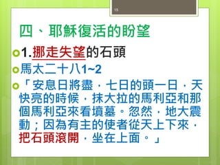 四、耶穌復活的盼望
1.挪走失望的石頭
馬太二十八1~2
「安息日將盡，七日的頭一日，天
快亮的時候，抹大拉的馬利亞和那
個馬利亞來看墳墓。忽然，地大震
動；因為有主的使者從天上下來，
把石頭滾開，坐在上面。」
15
 