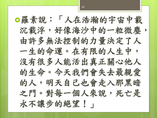 羅素說：「人在浩瀚的宇宙中載
沉載浮，好像海沙中的一粒微塵，
由許多無法控制的力量決定了人
一生的命運。在有限的人生中，
沒有很多人能活出真正關心他人
的生命。今天我們會失去最親愛
的人，明天自己也會走入那黑暗
之門。對每一個人來說，死亡是
永不讓步的絕望！」
16
 