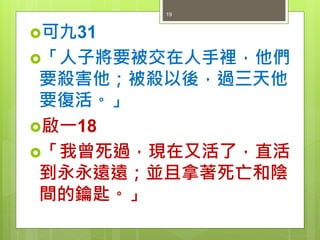 可九31
「人子將要被交在人手裡，他們
要殺害他；被殺以後，過三天他
要復活。」
啟一18
「我曾死過，現在又活了，直活
到永永遠遠；並且拿著死亡和陰
間的鑰匙。」
19
 