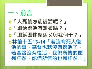 一、前言
「人死後怎能復活呢？」
「耶穌復活有憑據嗎？」
「耶穌即使復活又與我何干？」
林前十五13-14「若沒有死人復
活的事，基督也就沒有復活了。
若基督沒有復活，我們所傳的便
是枉然，你們所信的也是枉然！」
2
 