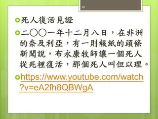 死人復活見證
二○○一年十二月八日，在非洲
的奈及利亞，有一則報紙的頭條
新聞說，布永康牧師讓一個死人
從死裡復活，那個死人叫但以理。
https://www.youtube.com/watch
?v=eA2fh8QBWgA
20
 