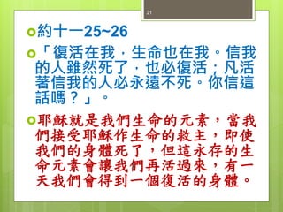 約十一25~26
「復活在我，生命也在我。信我
的人雖然死了，也必復活；凡活
著信我的人必永遠不死。你信這
話嗎？」。
耶穌就是我們生命的元素，當我
們接受耶穌作生命的救主，即使
我們的身體死了，但這永存的生
命元素會讓我們再活過來，有一
天我們會得到一個復活的身體。
21
 