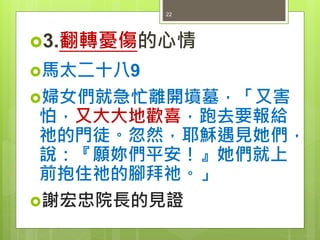 3.翻轉憂傷的心情
馬太二十八9
婦女們就急忙離開墳墓，「又害
怕，又大大地歡喜，跑去要報給
祂的門徒。忽然，耶穌遇見她們，
說：『願妳們平安！』她們就上
前抱住祂的腳拜祂。」
謝宏忠院長的見證
22
 