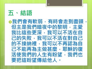 五、結語
我們會有軟弱，有時會走到盡頭，
但主是我們暗夜中的黎明，主愛
我比這些更深，我可以不活在自
己的失敗，我可以不活在對自己
的不接納裡，我可以不再認為自
己不能再為主做甚麼，耶穌的復
活使我們的人生有盼望，我們也
要把這盼望傳給他人。
23
 