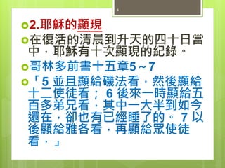 2.耶穌的顯現
在復活的清晨到升天的四十日當
中，耶穌有十次顯現的紀錄。
哥林多前書十五章5～7
「5 並且顯給磯法看，然後顯給
十二使徒看； 6 後來一時顯給五
百多弟兄看，其中一大半到如今
還在，卻也有已經睡了的。 7 以
後顯給雅各看，再顯給眾使徒
看，」
4
 