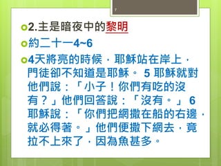 2.主是暗夜中的黎明
約二十一4~6
4天將亮的時候，耶穌站在岸上，
門徒卻不知道是耶穌。 5 耶穌就對
他們說：「小子！你們有吃的沒
有？」他們回答說：「沒有。」 6
耶穌說：「你們把網撒在船的右邊，
就必得著。」他們便撒下網去，竟
拉不上來了，因為魚甚多。
7
 
