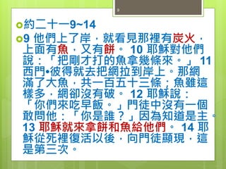 約二十一9~14
9 他們上了岸，就看見那裡有炭火，
上面有魚，又有餅。 10 耶穌對他們
說：「把剛才打的魚拿幾條來。」 11
西門•彼得就去把網拉到岸上。那網
滿了大魚，共一百五十三條；魚雖這
樣多，網卻沒有破。 12 耶穌說：
「你們來吃早飯。」門徒中沒有一個
敢問他：「你是誰？」因為知道是主。
13 耶穌就來拿餅和魚給他們。 14 耶
穌從死裡復活以後，向門徒顯現，這
是第三次。
9
 